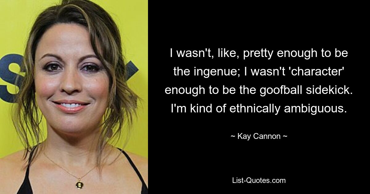 I wasn't, like, pretty enough to be the ingenue; I wasn't 'character' enough to be the goofball sidekick. I'm kind of ethnically ambiguous. — © Kay Cannon