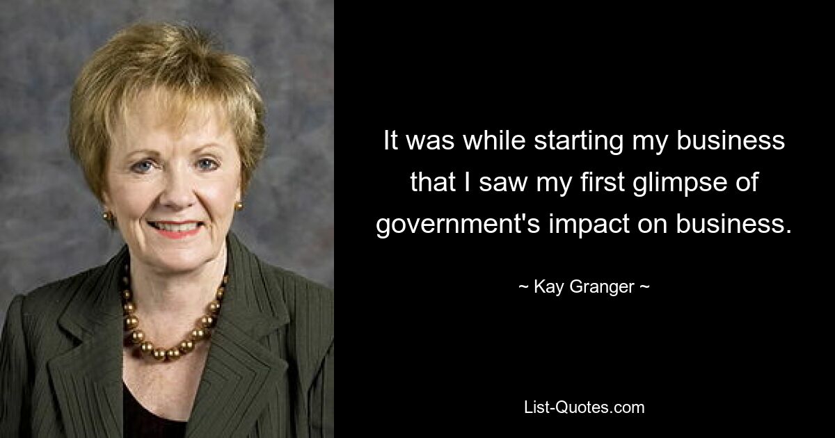 It was while starting my business that I saw my first glimpse of government's impact on business. — © Kay Granger