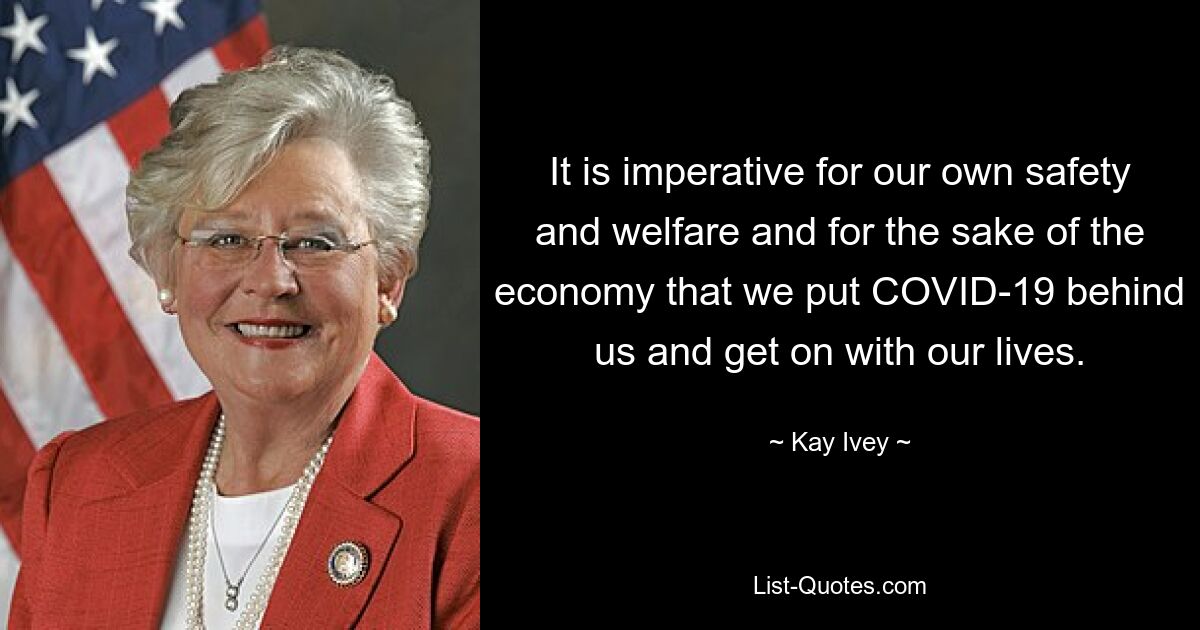 It is imperative for our own safety and welfare and for the sake of the economy that we put COVID-19 behind us and get on with our lives. — © Kay Ivey