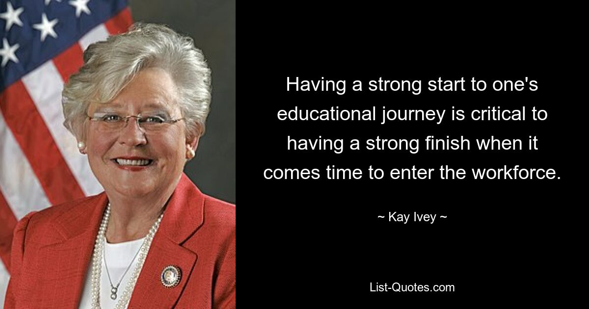 Having a strong start to one's educational journey is critical to having a strong finish when it comes time to enter the workforce. — © Kay Ivey