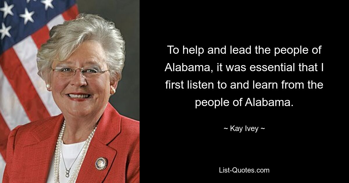 To help and lead the people of Alabama, it was essential that I first listen to and learn from the people of Alabama. — © Kay Ivey