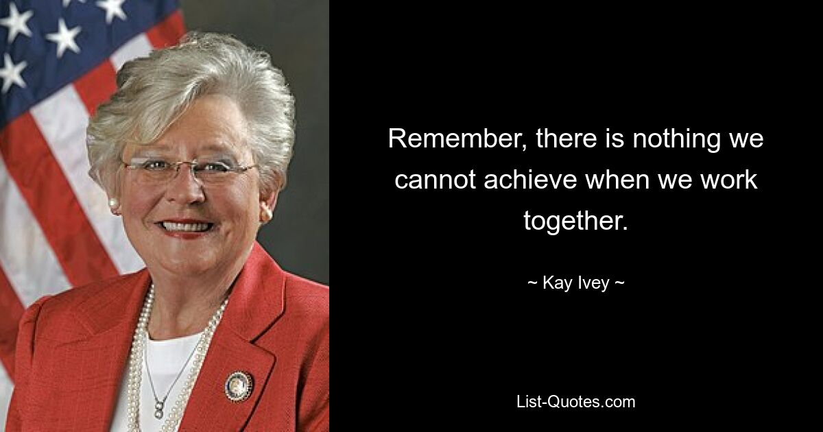 Remember, there is nothing we cannot achieve when we work together. — © Kay Ivey