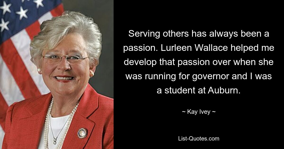 Serving others has always been a passion. Lurleen Wallace helped me develop that passion over when she was running for governor and I was a student at Auburn. — © Kay Ivey