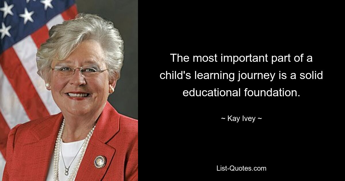 The most important part of a child's learning journey is a solid educational foundation. — © Kay Ivey