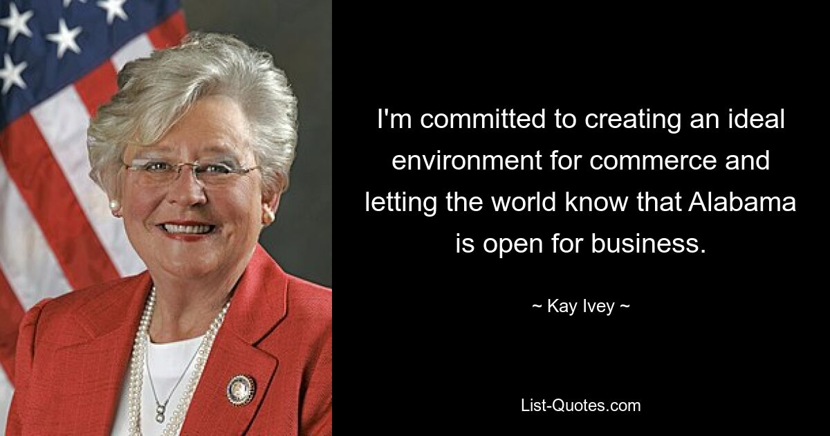 I'm committed to creating an ideal environment for commerce and letting the world know that Alabama is open for business. — © Kay Ivey