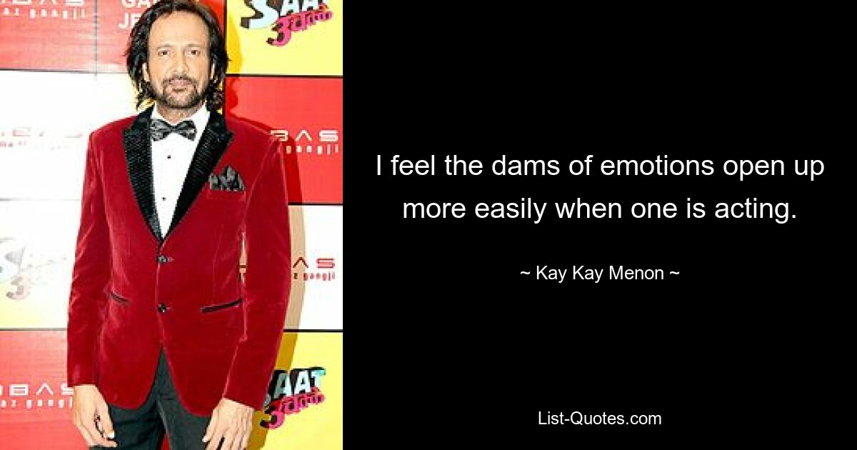 I feel the dams of emotions open up more easily when one is acting. — © Kay Kay Menon