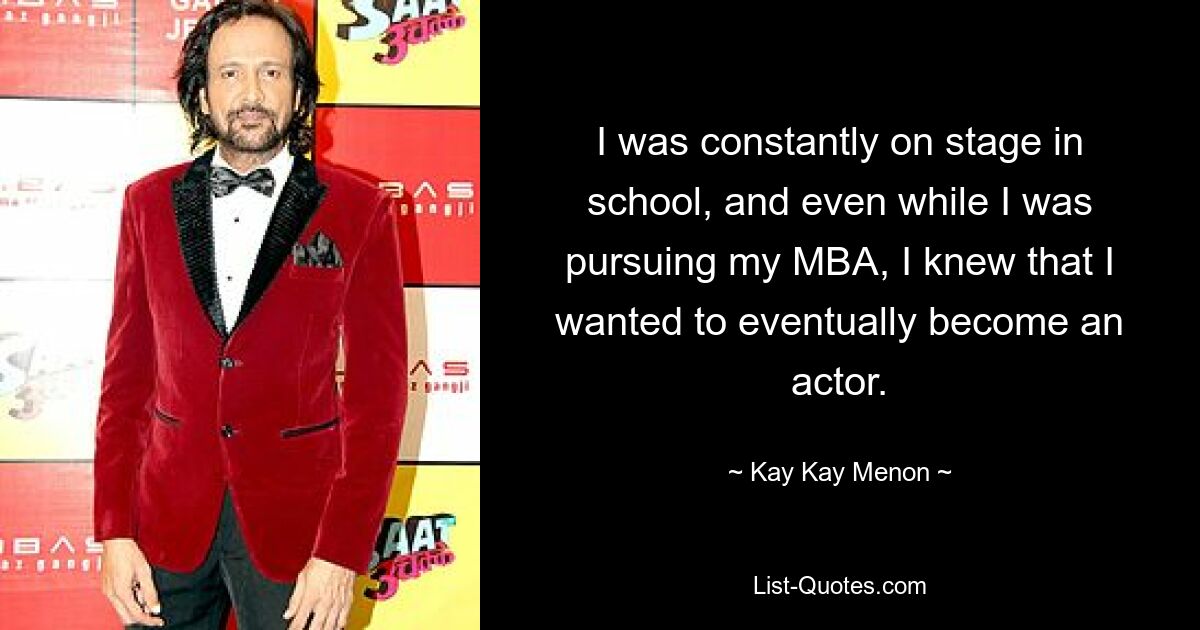 I was constantly on stage in school, and even while I was pursuing my MBA, I knew that I wanted to eventually become an actor. — © Kay Kay Menon