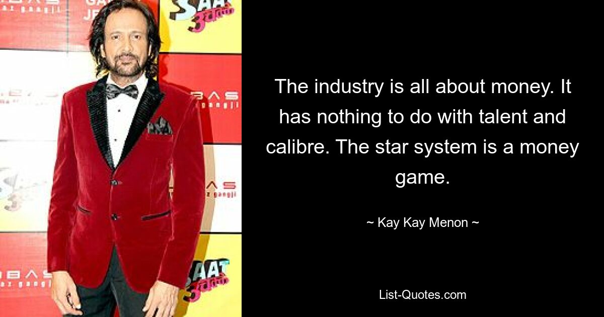 The industry is all about money. It has nothing to do with talent and calibre. The star system is a money game. — © Kay Kay Menon