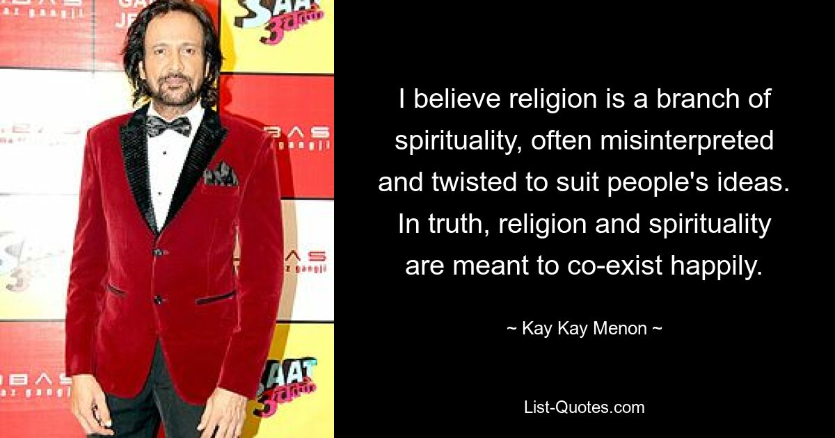 I believe religion is a branch of spirituality, often misinterpreted and twisted to suit people's ideas. In truth, religion and spirituality are meant to co-exist happily. — © Kay Kay Menon