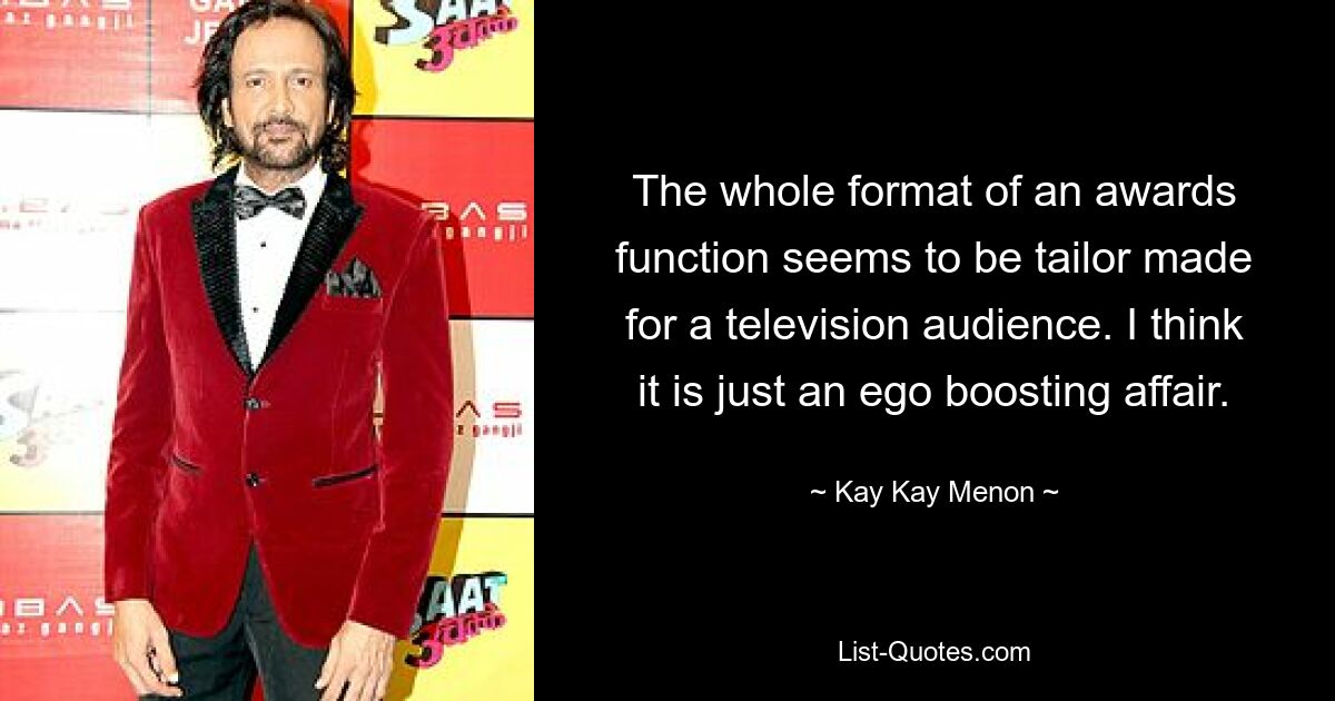 The whole format of an awards function seems to be tailor made for a television audience. I think it is just an ego boosting affair. — © Kay Kay Menon