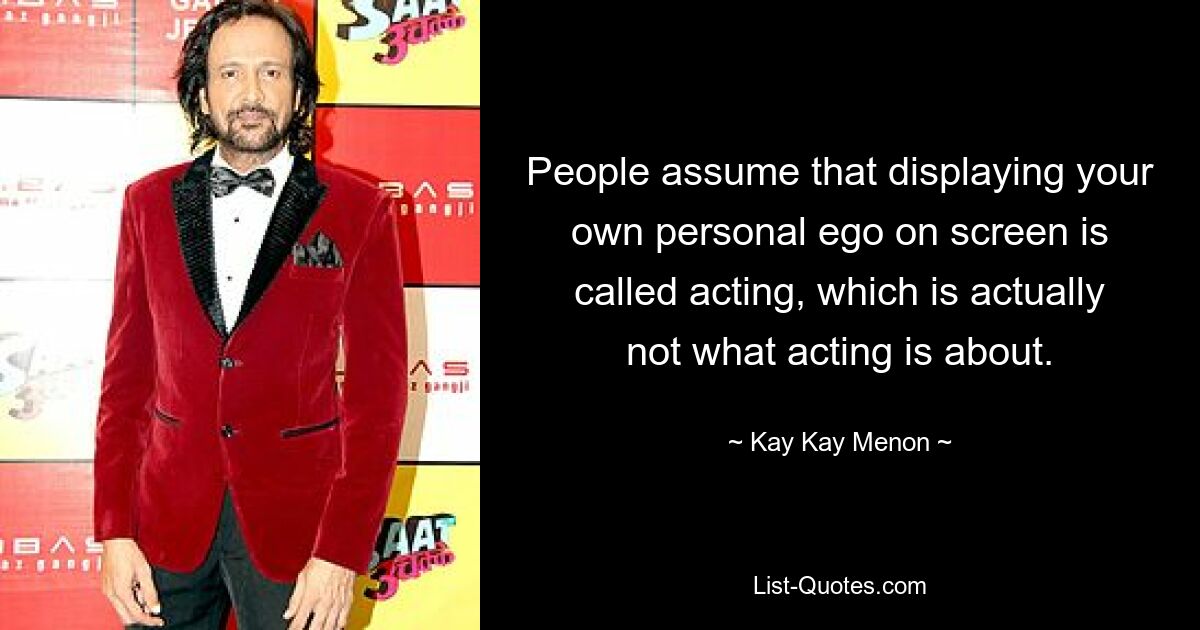 People assume that displaying your own personal ego on screen is called acting, which is actually not what acting is about. — © Kay Kay Menon