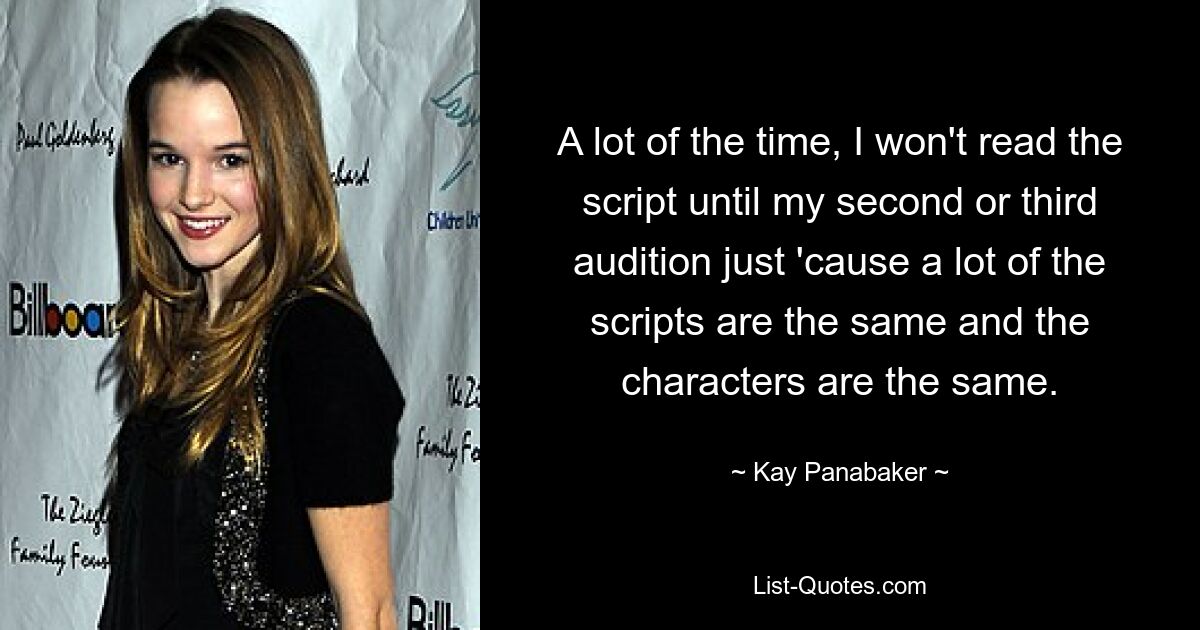 A lot of the time, I won't read the script until my second or third audition just 'cause a lot of the scripts are the same and the characters are the same. — © Kay Panabaker