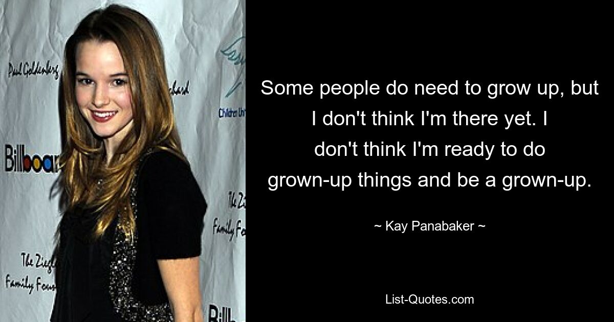 Some people do need to grow up, but I don't think I'm there yet. I don't think I'm ready to do grown-up things and be a grown-up. — © Kay Panabaker