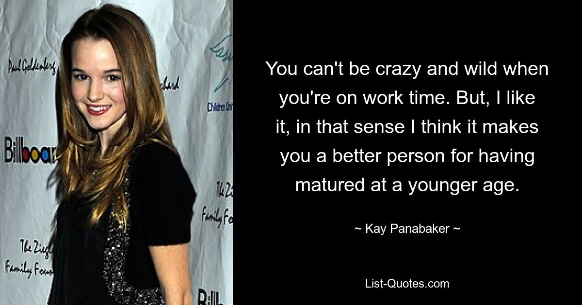 You can't be crazy and wild when you're on work time. But, I like it, in that sense I think it makes you a better person for having matured at a younger age. — © Kay Panabaker