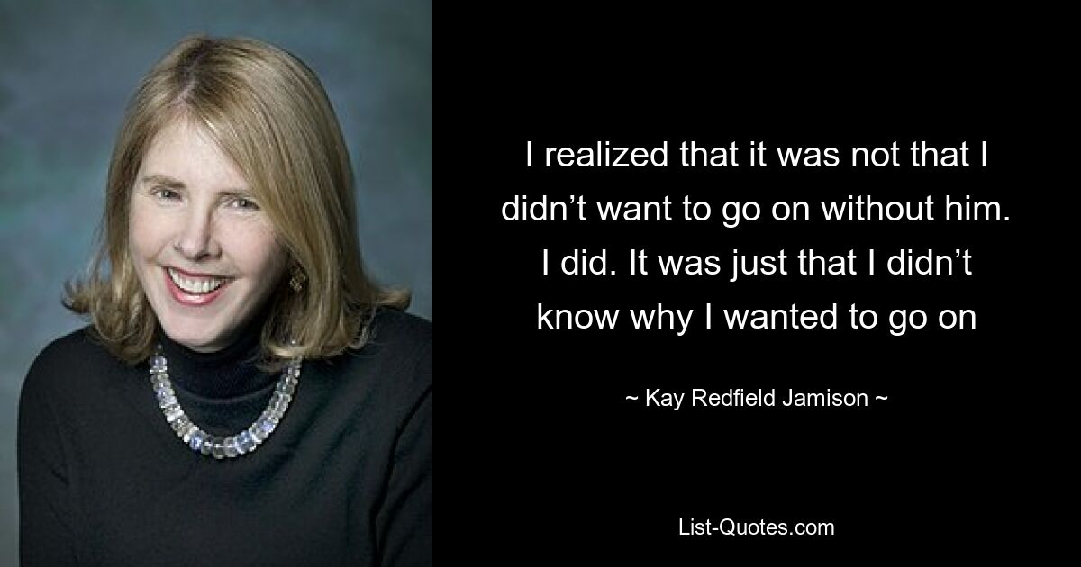 I realized that it was not that I didn’t want to go on without him. I did. It was just that I didn’t know why I wanted to go on — © Kay Redfield Jamison