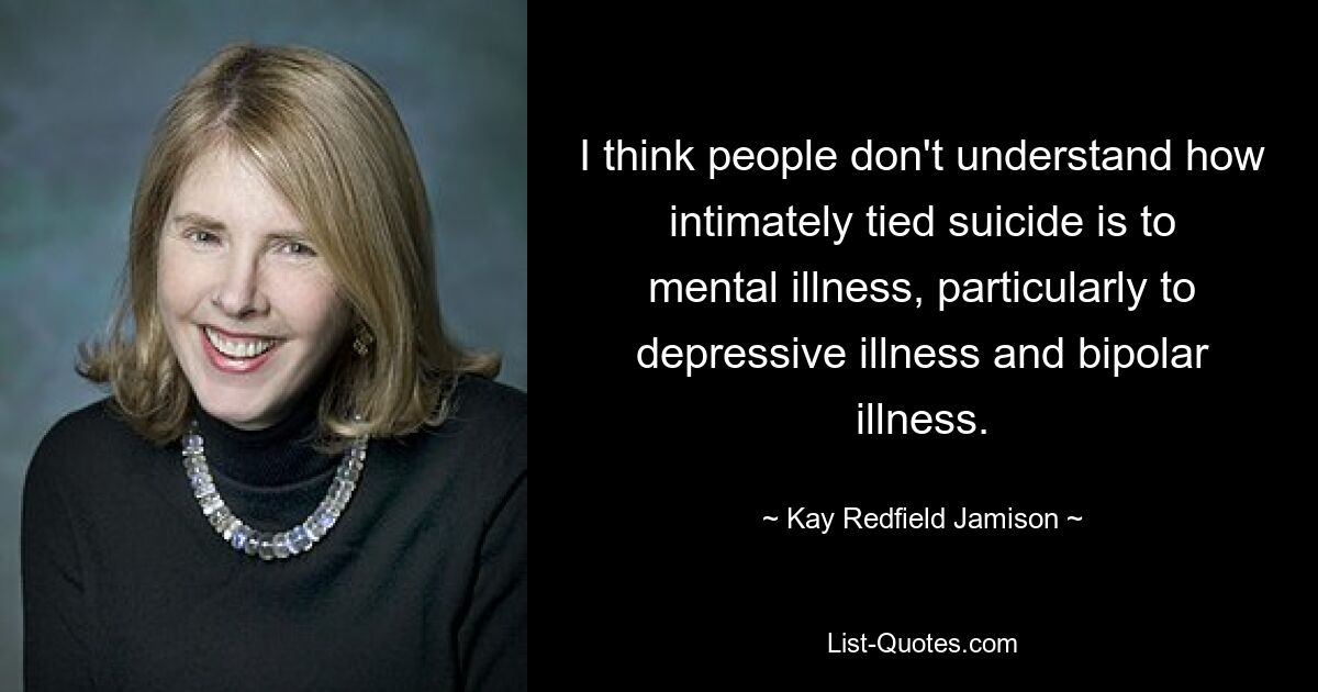 I think people don't understand how intimately tied suicide is to mental illness, particularly to depressive illness and bipolar illness. — © Kay Redfield Jamison