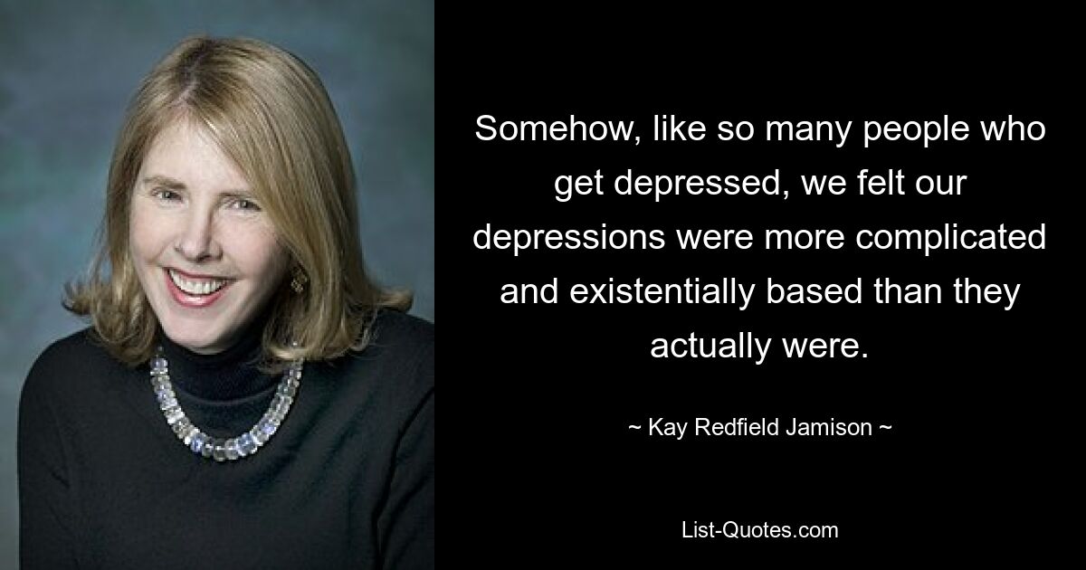 Somehow, like so many people who get depressed, we felt our depressions were more complicated and existentially based than they actually were. — © Kay Redfield Jamison