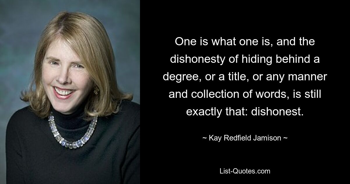 One is what one is, and the dishonesty of hiding behind a degree, or a title, or any manner and collection of words, is still exactly that: dishonest. — © Kay Redfield Jamison