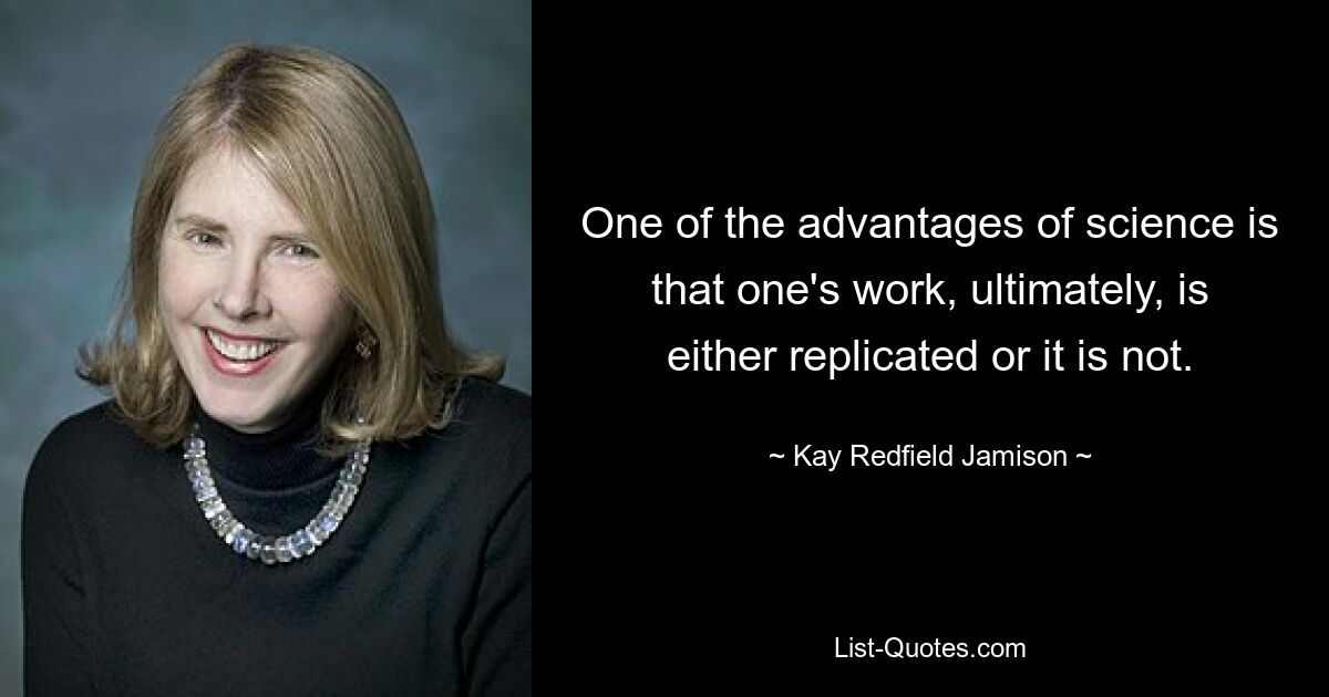 One of the advantages of science is that one's work, ultimately, is either replicated or it is not. — © Kay Redfield Jamison