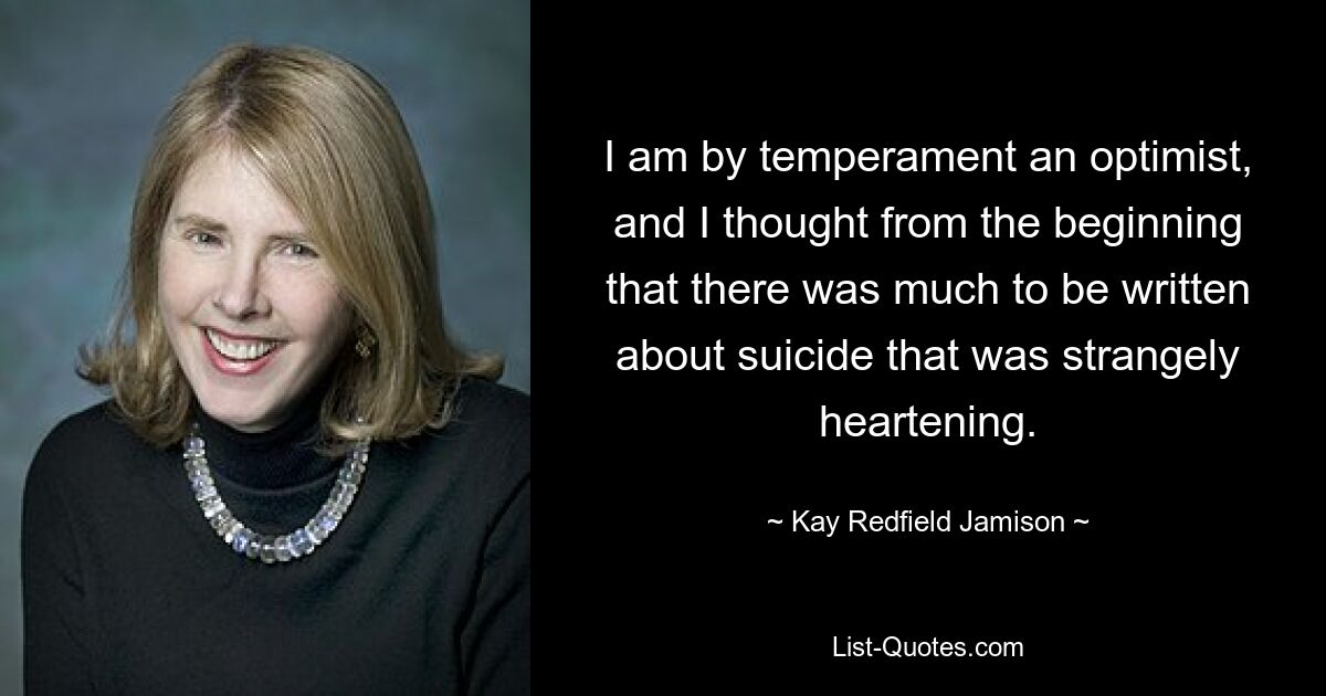 I am by temperament an optimist, and I thought from the beginning that there was much to be written about suicide that was strangely heartening. — © Kay Redfield Jamison