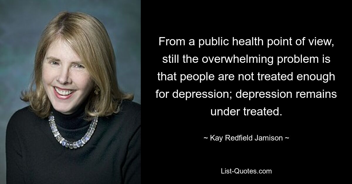 From a public health point of view, still the overwhelming problem is that people are not treated enough for depression; depression remains under treated. — © Kay Redfield Jamison