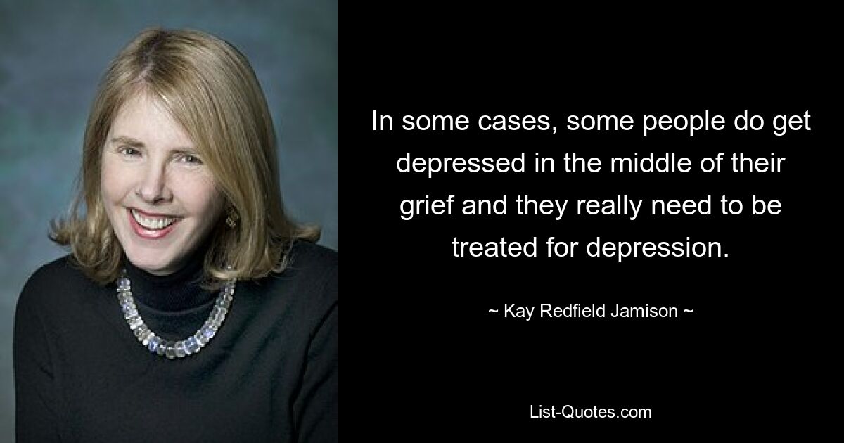 In some cases, some people do get depressed in the middle of their grief and they really need to be treated for depression. — © Kay Redfield Jamison