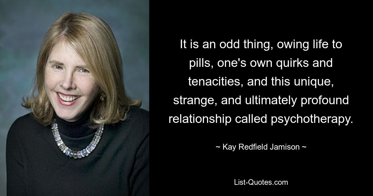 It is an odd thing, owing life to pills, one's own quirks and tenacities, and this unique, strange, and ultimately profound relationship called psychotherapy. — © Kay Redfield Jamison