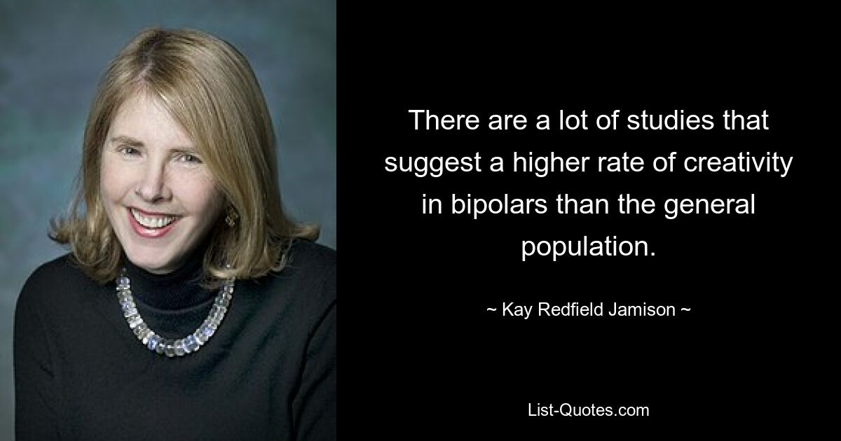 There are a lot of studies that suggest a higher rate of creativity in bipolars than the general population. — © Kay Redfield Jamison