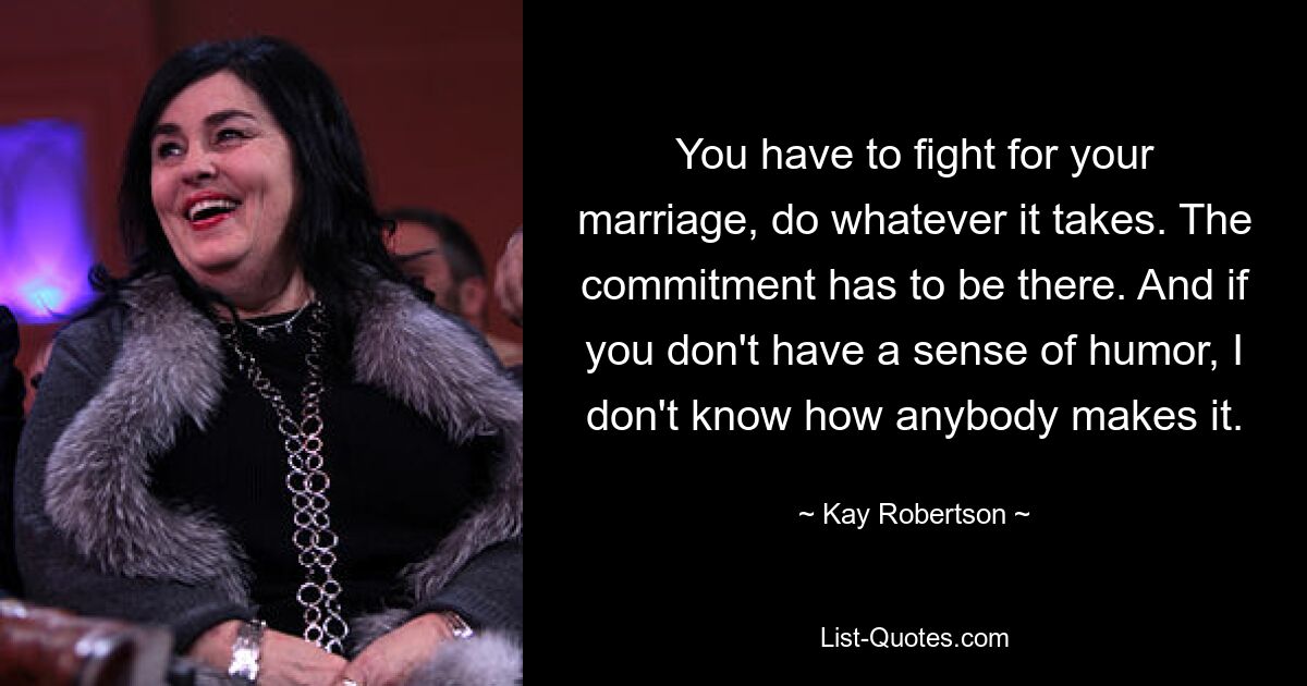 You have to fight for your marriage, do whatever it takes. The commitment has to be there. And if you don't have a sense of humor, I don't know how anybody makes it. — © Kay Robertson