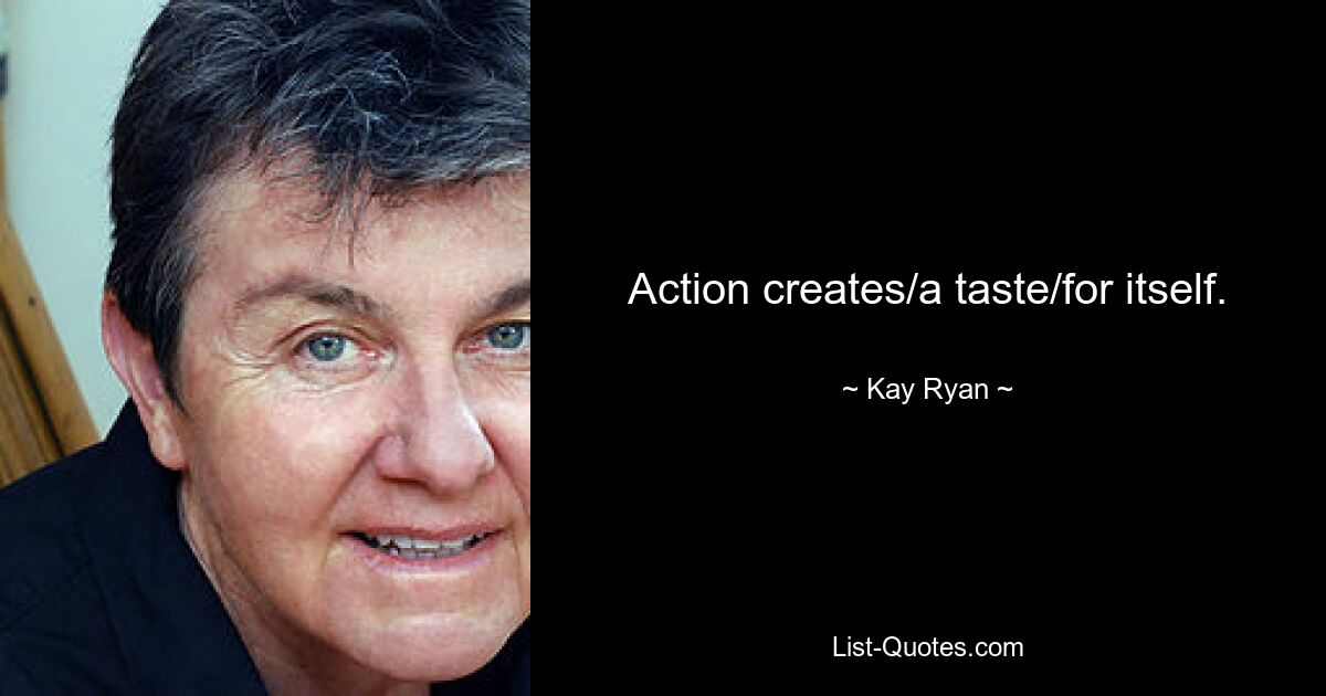 Action creates/a taste/for itself. — © Kay Ryan