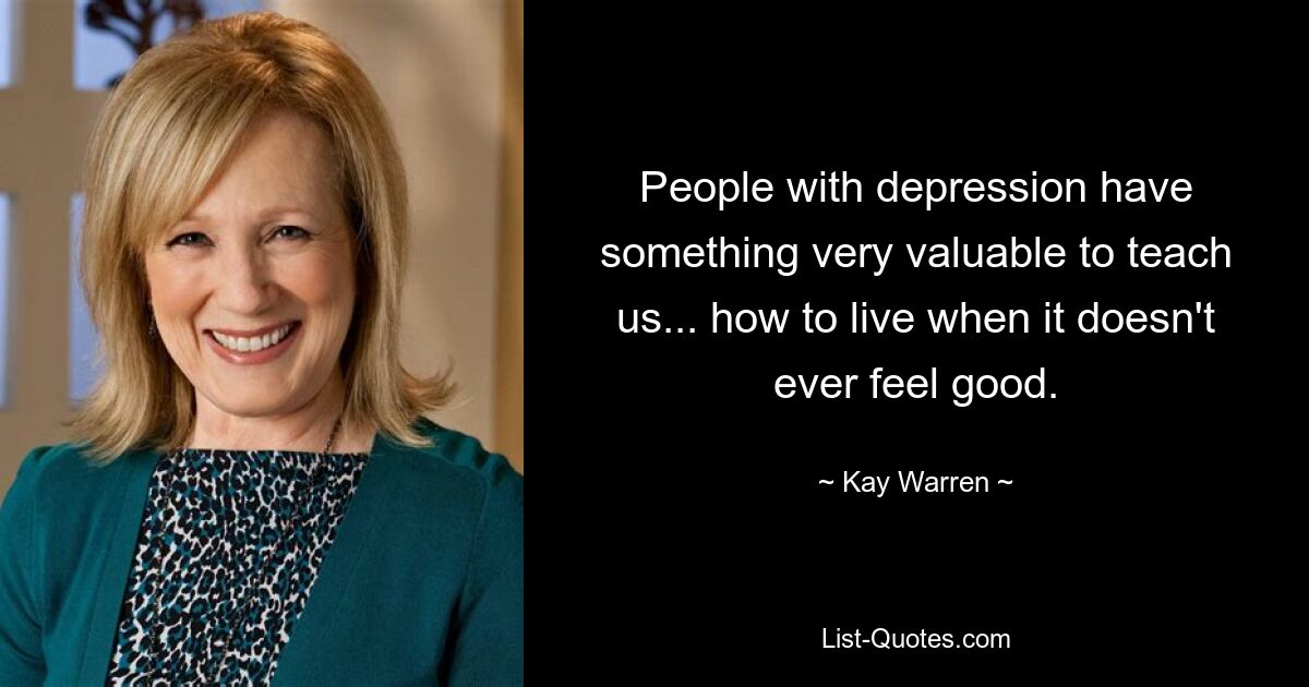 People with depression have something very valuable to teach us... how to live when it doesn't ever feel good. — © Kay Warren