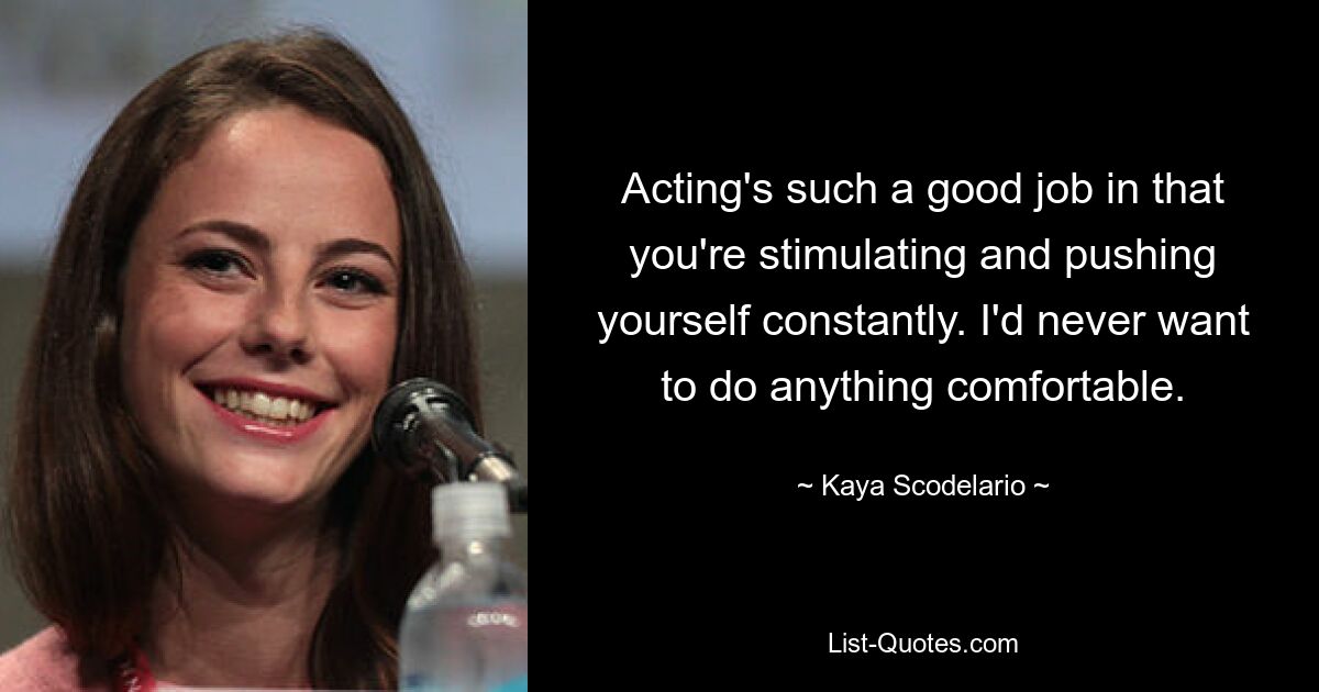 Acting's such a good job in that you're stimulating and pushing yourself constantly. I'd never want to do anything comfortable. — © Kaya Scodelario