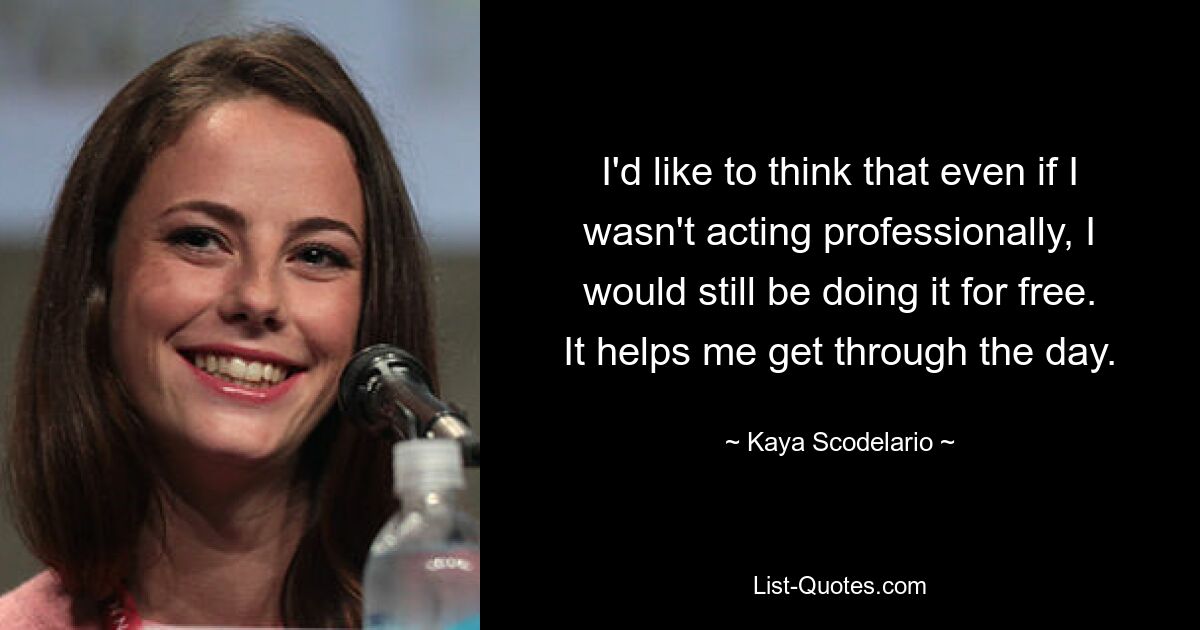 I'd like to think that even if I wasn't acting professionally, I would still be doing it for free. It helps me get through the day. — © Kaya Scodelario