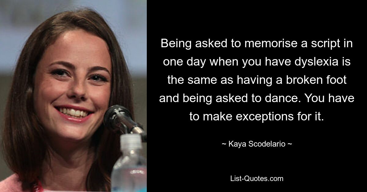 Being asked to memorise a script in one day when you have dyslexia is the same as having a broken foot and being asked to dance. You have to make exceptions for it. — © Kaya Scodelario