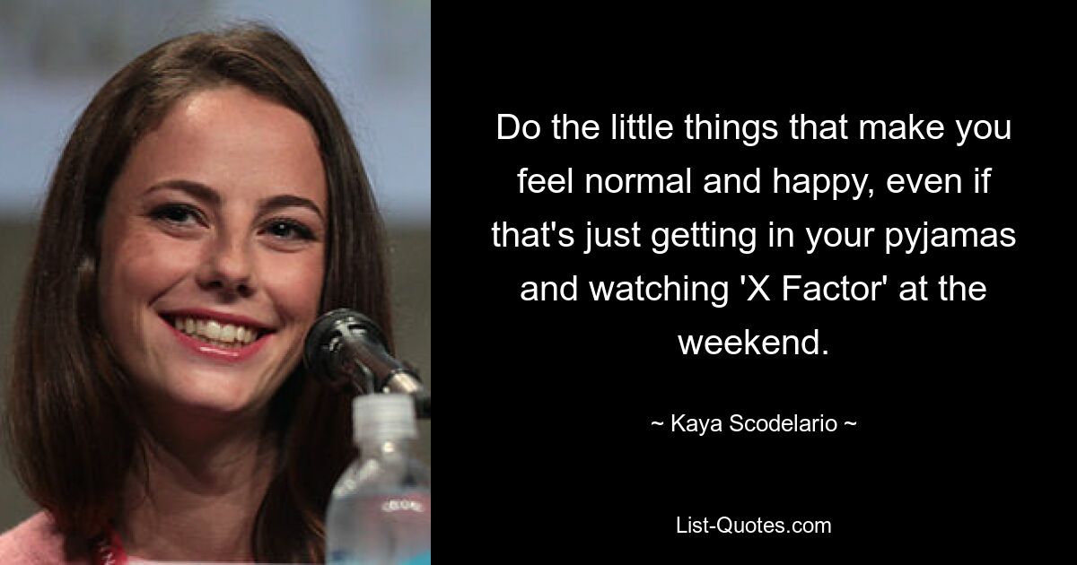 Do the little things that make you feel normal and happy, even if that's just getting in your pyjamas and watching 'X Factor' at the weekend. — © Kaya Scodelario