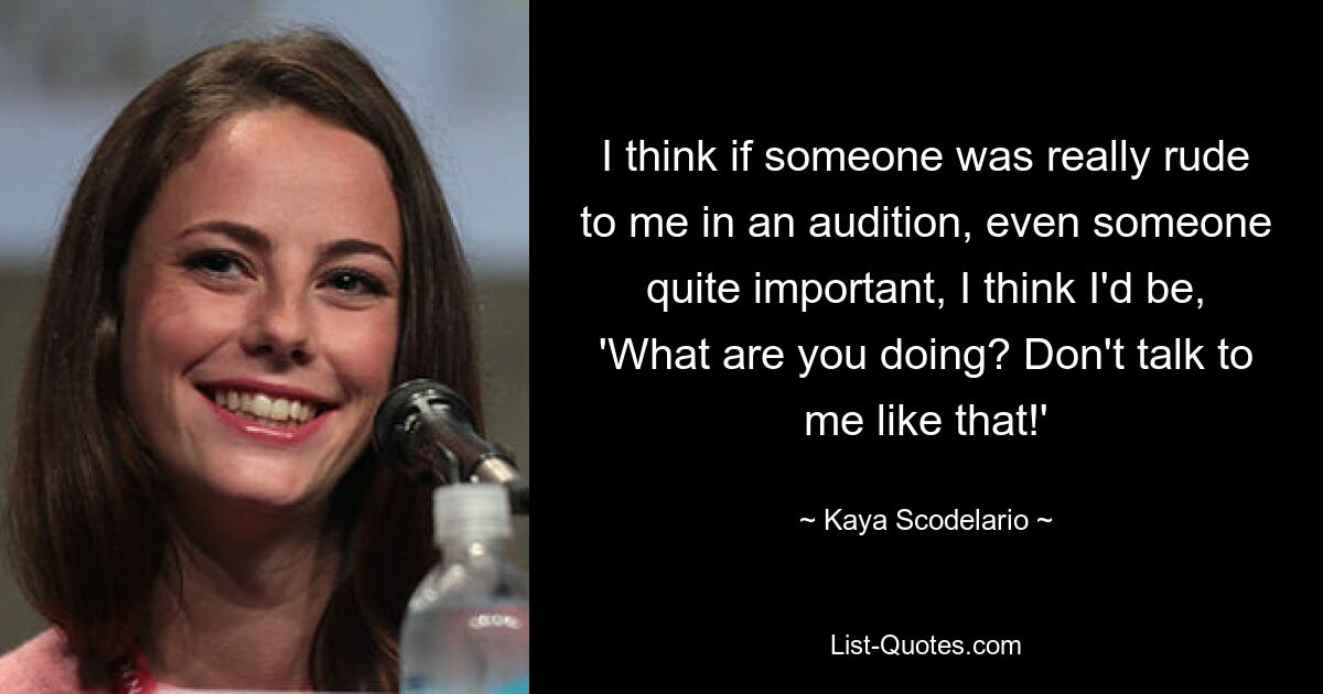 I think if someone was really rude to me in an audition, even someone quite important, I think I'd be, 'What are you doing? Don't talk to me like that!' — © Kaya Scodelario