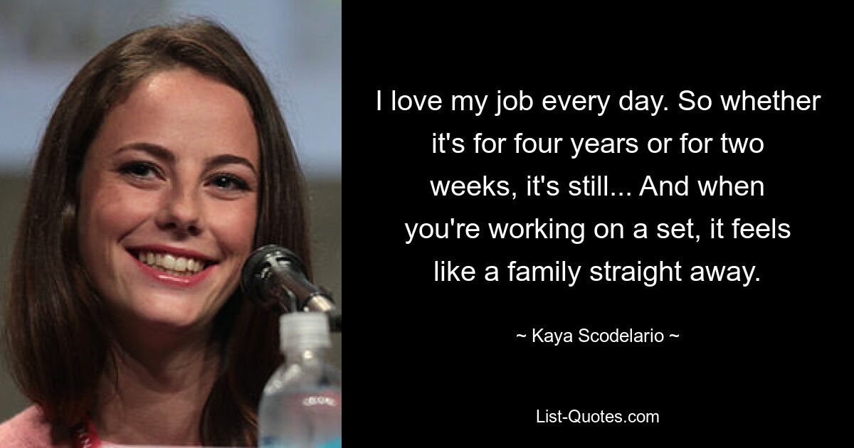 I love my job every day. So whether it's for four years or for two weeks, it's still... And when you're working on a set, it feels like a family straight away. — © Kaya Scodelario