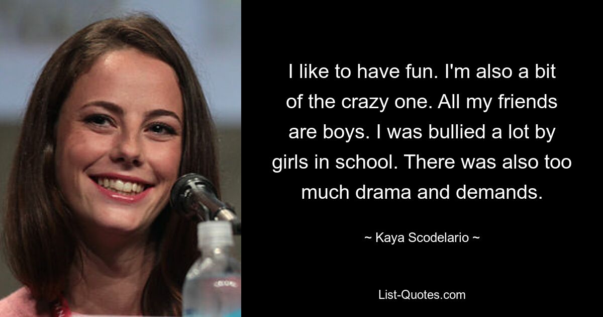 I like to have fun. I'm also a bit of the crazy one. All my friends are boys. I was bullied a lot by girls in school. There was also too much drama and demands. — © Kaya Scodelario