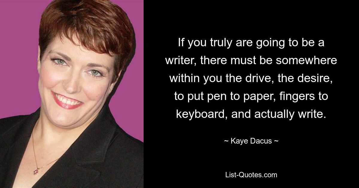 If you truly are going to be a writer, there must be somewhere within you the drive, the desire, to put pen to paper, fingers to keyboard, and actually write. — © Kaye Dacus