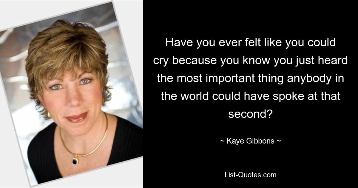 Have you ever felt like you could cry because you know you just heard the most important thing anybody in the world could have spoke at that second? — © Kaye Gibbons