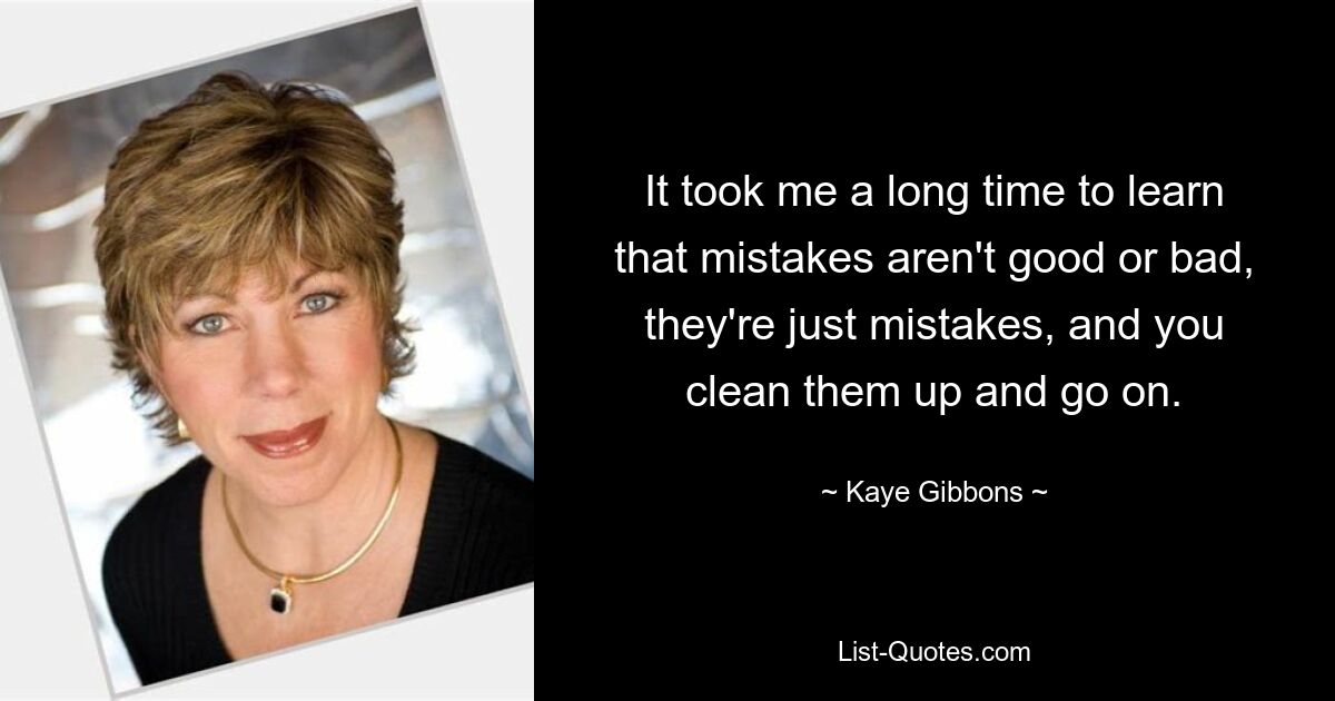 It took me a long time to learn that mistakes aren't good or bad, they're just mistakes, and you clean them up and go on. — © Kaye Gibbons