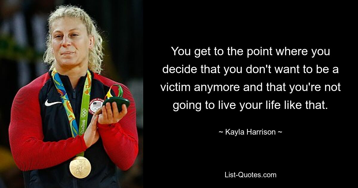 You get to the point where you decide that you don't want to be a victim anymore and that you're not going to live your life like that. — © Kayla Harrison