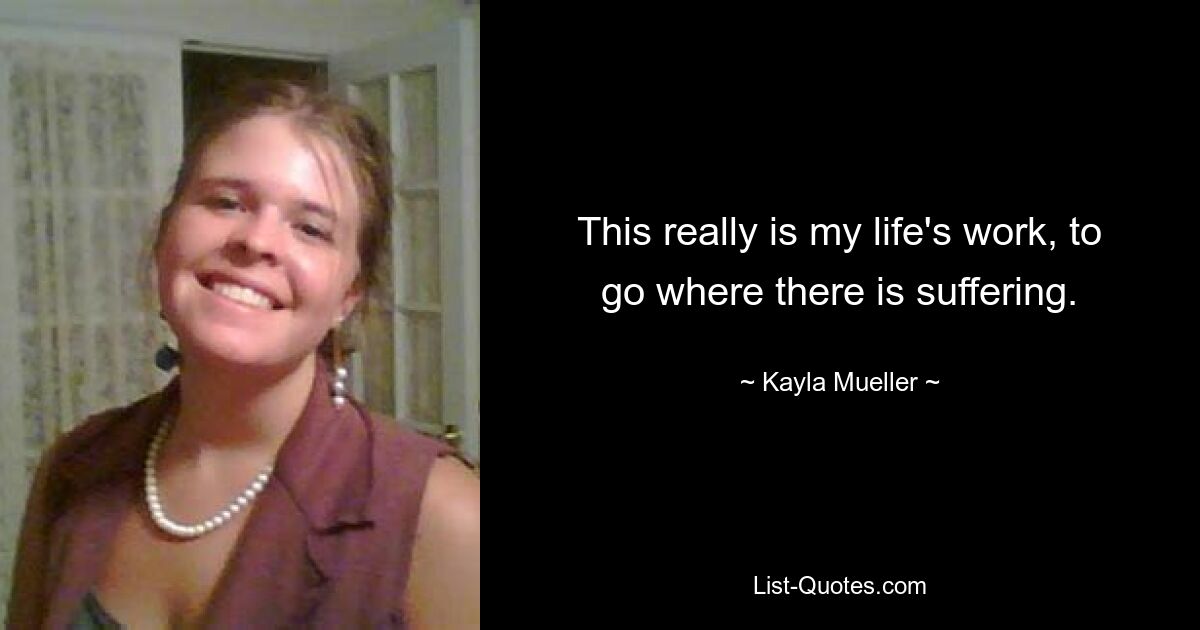 This really is my life's work, to go where there is suffering. — © Kayla Mueller