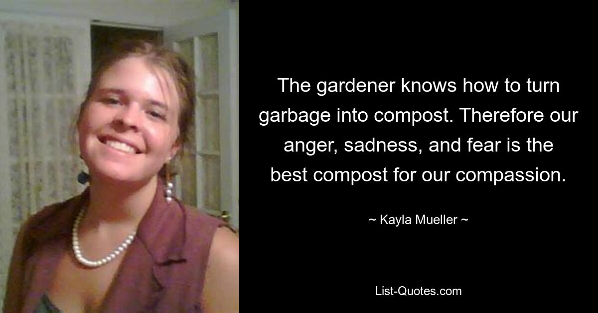 The gardener knows how to turn garbage into compost. Therefore our anger, sadness, and fear is the best compost for our compassion. — © Kayla Mueller