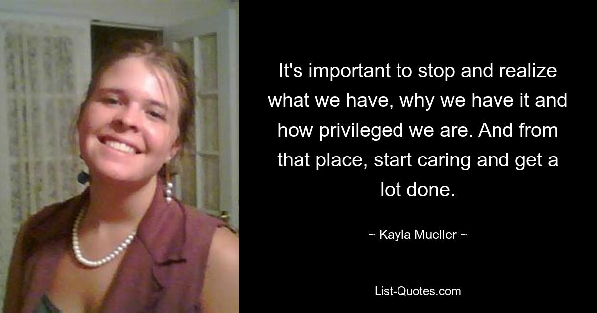 It's important to stop and realize what we have, why we have it and how privileged we are. And from that place, start caring and get a lot done. — © Kayla Mueller