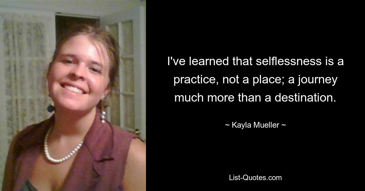 I've learned that selflessness is a practice, not a place; a journey much more than a destination. — © Kayla Mueller