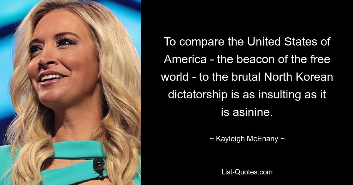 To compare the United States of America - the beacon of the free world - to the brutal North Korean dictatorship is as insulting as it is asinine. — © Kayleigh McEnany