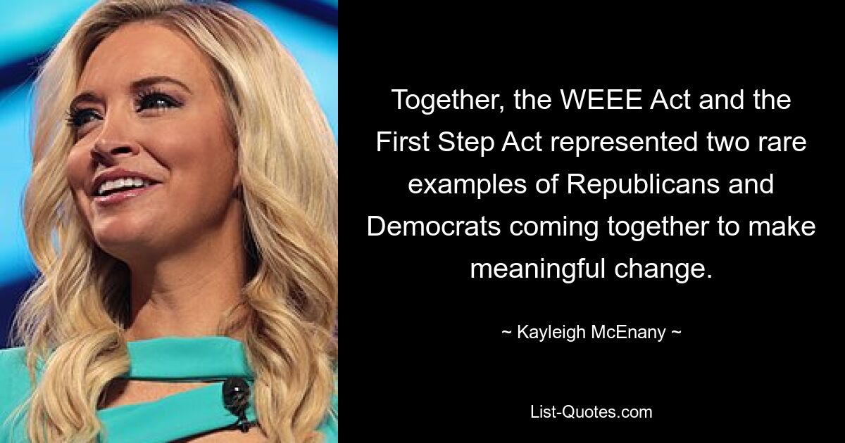 Together, the WEEE Act and the First Step Act represented two rare examples of Republicans and Democrats coming together to make meaningful change. — © Kayleigh McEnany