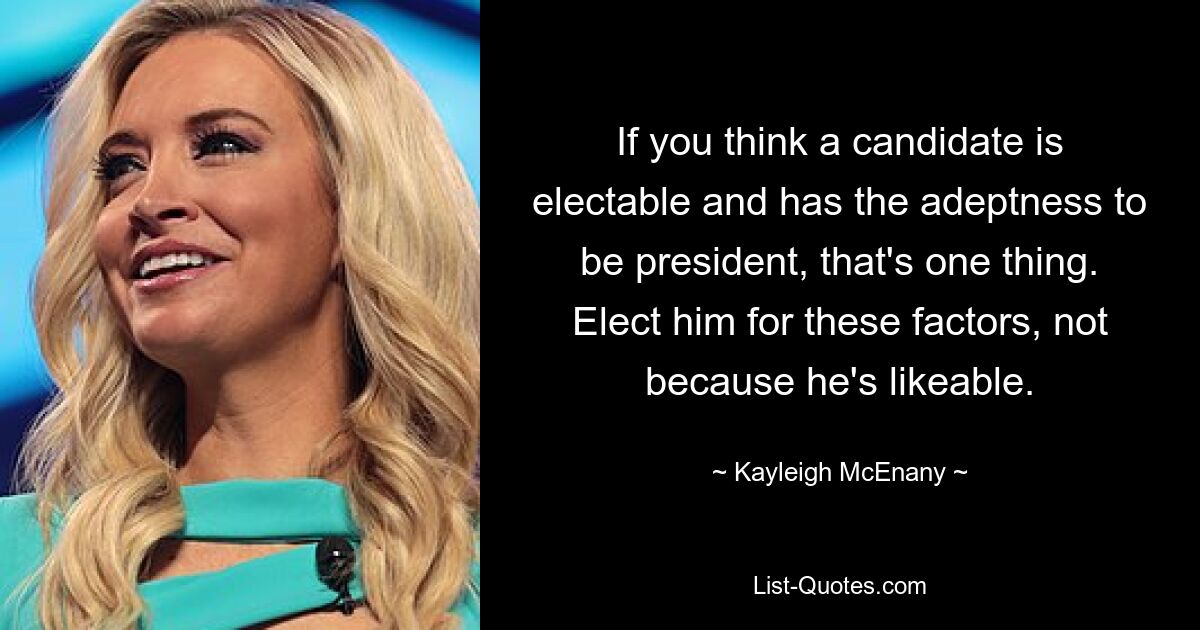 If you think a candidate is electable and has the adeptness to be president, that's one thing. Elect him for these factors, not because he's likeable. — © Kayleigh McEnany