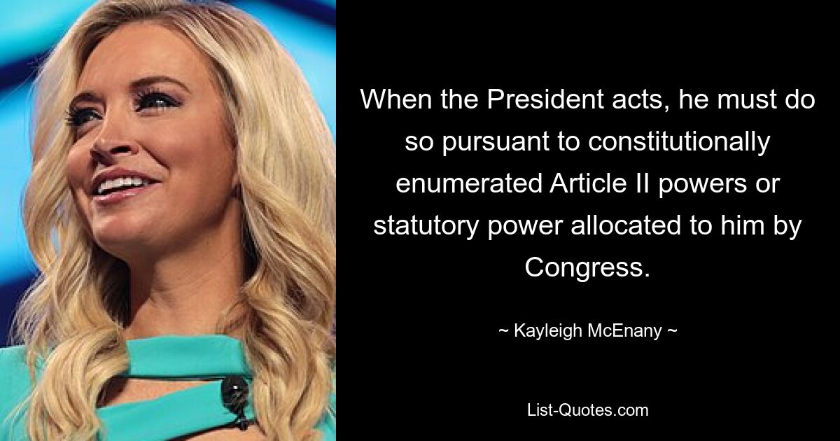 When the President acts, he must do so pursuant to constitutionally enumerated Article II powers or statutory power allocated to him by Congress. — © Kayleigh McEnany